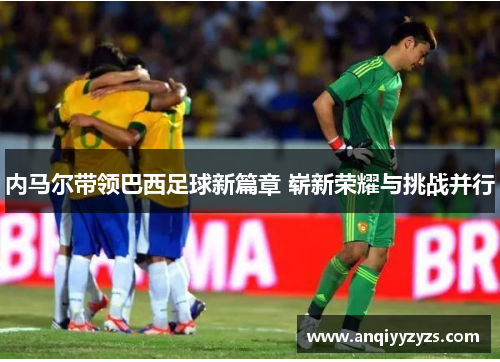 内马尔带领巴西足球新篇章 崭新荣耀与挑战并行