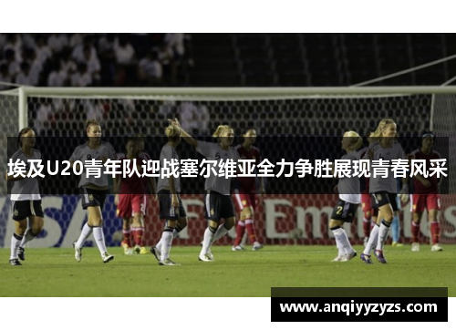埃及U20青年队迎战塞尔维亚全力争胜展现青春风采